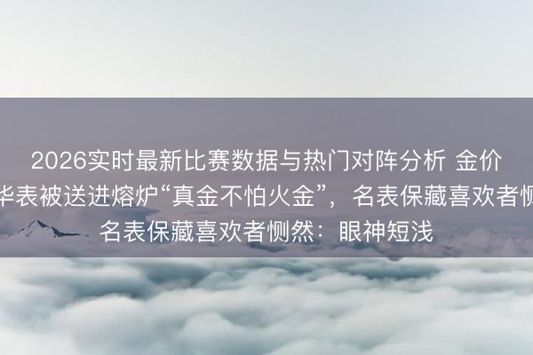 2026实时最新比赛数据与热门对阵分析 金价近乎翻倍，豪华表被送进熔炉“真金不怕火金”，名表保藏喜欢者恻然：眼神短浅