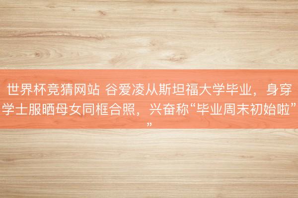 世界杯竞猜网站 谷爱凌从斯坦福大学毕业，身穿学士服晒母女同框合照，兴奋称“毕业周末初始啦”