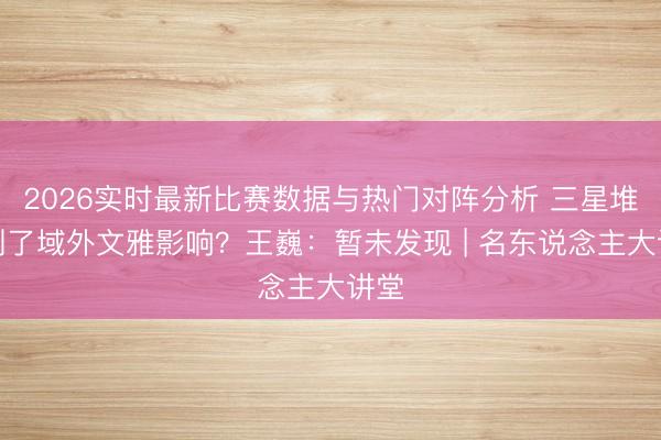 2026实时最新比赛数据与热门对阵分析 三星堆受到了域外文雅影响？王巍：暂未发现 | 名东说念主大讲堂