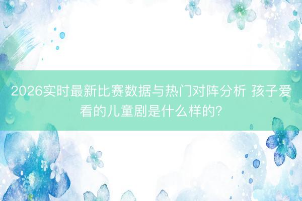 2026实时最新比赛数据与热门对阵分析 孩子爱看的儿童剧是什么样的？