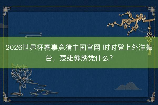 2026世界杯赛事竞猜中国官网 时时登上外洋舞台，楚雄彝绣凭什么？