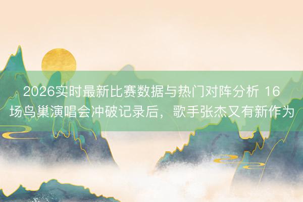 2026实时最新比赛数据与热门对阵分析 16场鸟巢演唱会冲破记录后，歌手张杰又有新作为