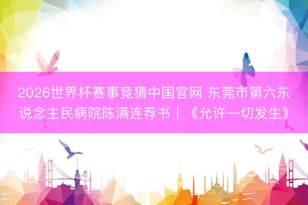 2026世界杯赛事竞猜中国官网 东莞市第六东说念主民病院陈满连荐书｜《允许一切发生》