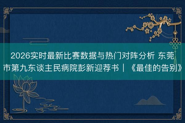 2026实时最新比赛数据与热门对阵分析 东莞市第九东谈主民病院彭新迎荐书|《最佳的告别》