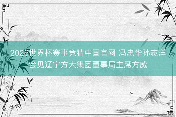 2026世界杯赛事竞猜中国官网 冯忠华孙志洋会见辽宁方大集团董事局主席方威