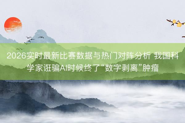 2026实时最新比赛数据与热门对阵分析 我国科学家诳骗AI时候终了“数字剥离”肿瘤