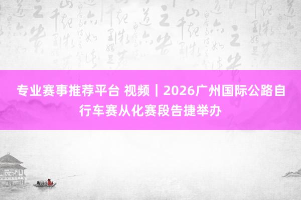 专业赛事推荐平台 视频｜2026广州国际公路自行车赛从化赛段告捷举办