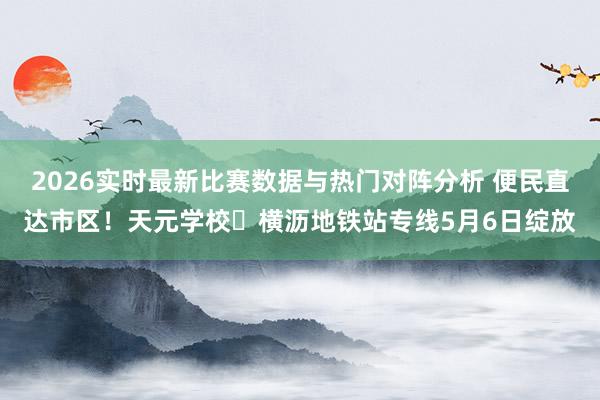 2026实时最新比赛数据与热门对阵分析 便民直达市区！天元学校⇄横沥地铁站专线5月6日绽放