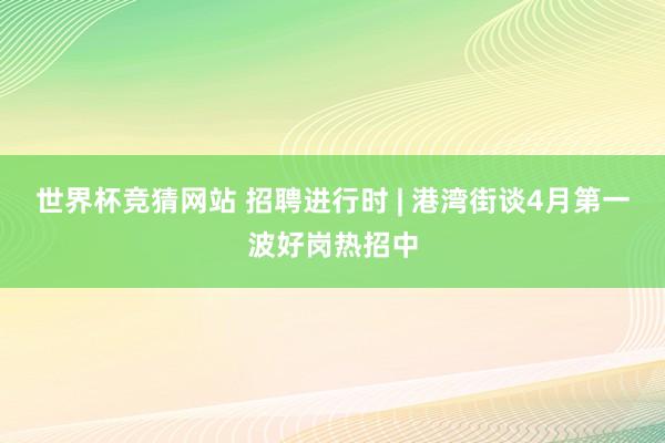 世界杯竞猜网站 招聘进行时 | 港湾街谈4月第一波好岗热招中