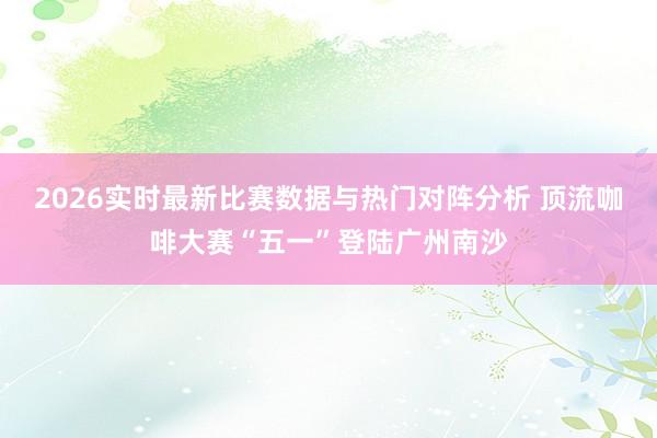 2026实时最新比赛数据与热门对阵分析 顶流咖啡大赛“五一”登陆广州南沙