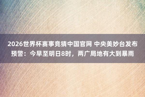 2026世界杯赛事竞猜中国官网 中央美妙台发布预警：今早至明日8时，两广局地有大到暴雨