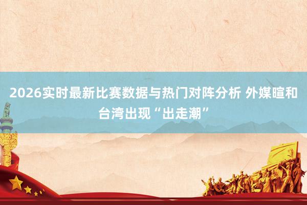 2026实时最新比赛数据与热门对阵分析 外媒暄和台湾出现“出走潮”