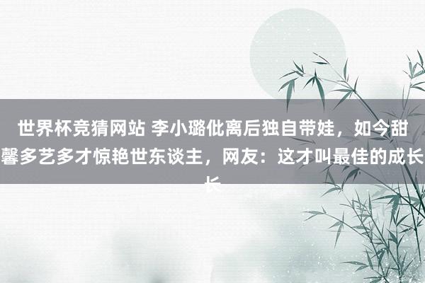 世界杯竞猜网站 李小璐仳离后独自带娃,如今甜馨多艺多才惊艳世东谈主,网友:这才叫最佳的成长