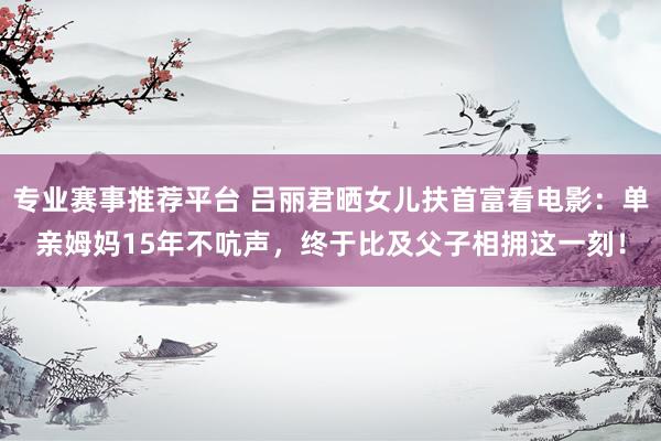 专业赛事推荐平台 吕丽君晒女儿扶首富看电影：单亲姆妈15年不吭声，终于比及父子相拥这一刻！