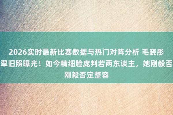 2026实时最新比赛数据与热门对阵分析 毛晓彤早年清翠旧照曝光！如今精细脸庞判若两东谈主，她刚毅否定整容
