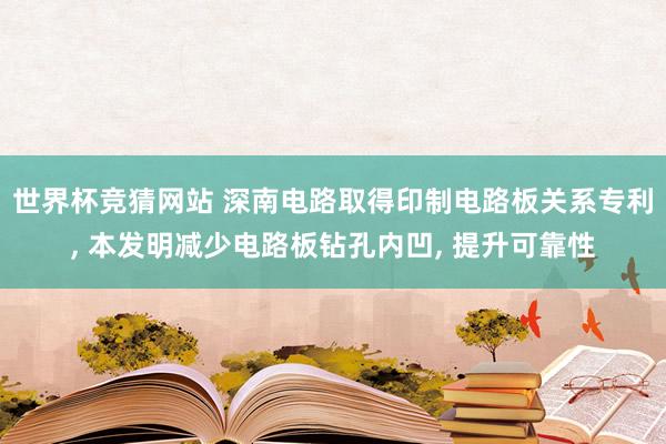 世界杯竞猜网站 深南电路取得印制电路板关系专利， 本发明减少电路板钻孔内凹， 提升可靠性