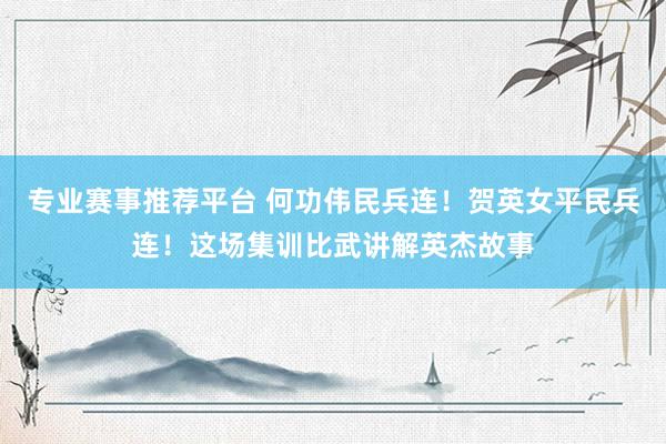 专业赛事推荐平台 何功伟民兵连！贺英女平民兵连！这场集训比武讲解英杰故事