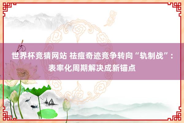 世界杯竞猜网站 祛痘奇迹竞争转向“轨制战”：表率化周期解决成新锚点