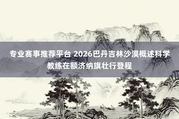 专业赛事推荐平台 2026巴丹吉林沙漠概述科学教练在额济纳旗壮行登程