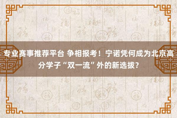 专业赛事推荐平台 争相报考！宁诺凭何成为北京高分学子“双一流”外的新选拔？