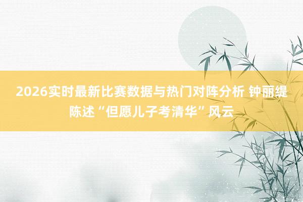 2026实时最新比赛数据与热门对阵分析 钟丽缇陈述“但愿儿子考清华”风云