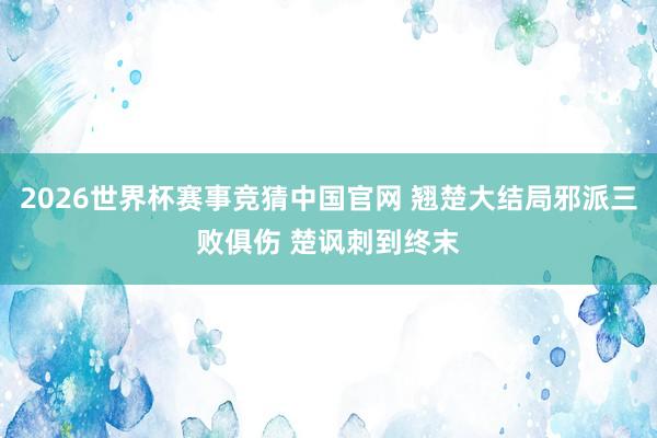 2026世界杯赛事竞猜中国官网 翘楚大结局邪派三败俱伤 楚讽刺到终末